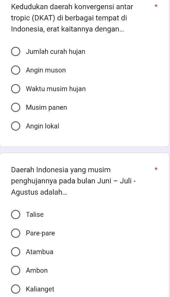 Kedudukan daerah konvergensi antar *
tropic (DKAT) di berbagai tempat di
Indonesia, erat kaitannya dengan...
Jumlah curah hujan
Angin muson
Waktu musim hujan
Musim panen
Angin lokal
Daerah Indonesia yang musim
*
penghujannya pada bulan Juni - Juli -
Agustus adalah...
Talise
Pare-pare
Atambua
Ambon
Kalianget