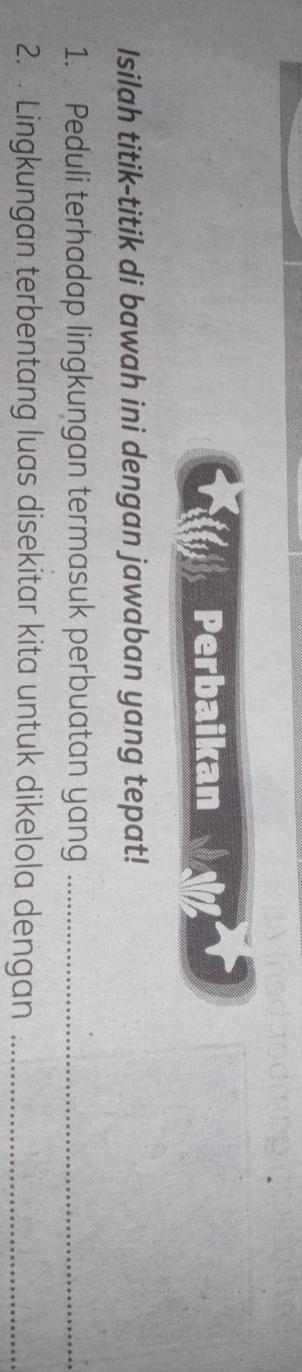 Perbaikan 
Isilah titik-titik di bawah ini dengan jawaban yang tepat! 
1. Peduli terhadap lingkungan termasuk perbuatan yang_ 
2. . Lingkungan terbentang luas disekitar kita untuk dikelola dengan_