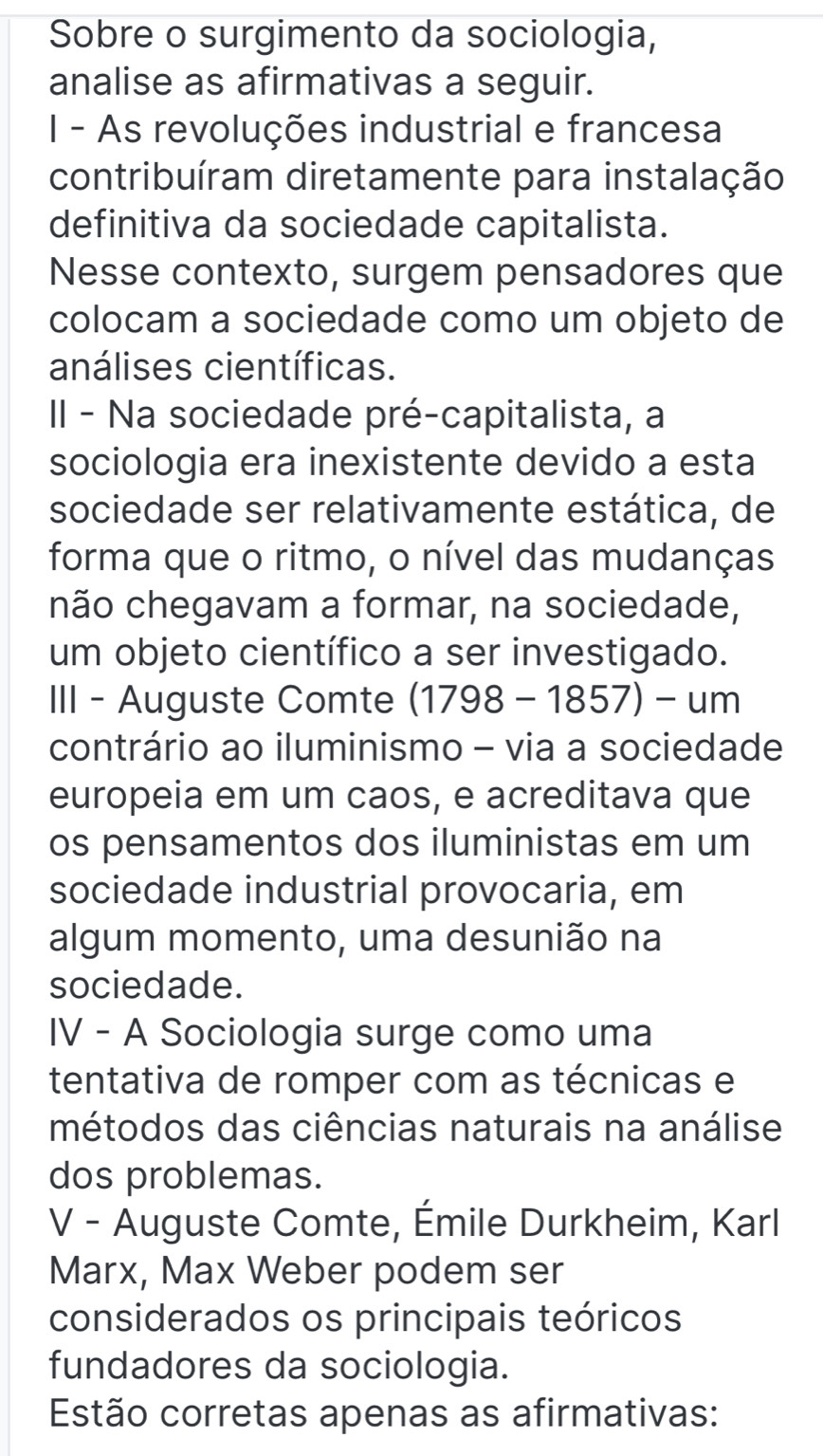 Sobre o surgimento da sociologia, 
analise as afirmativas a seguir. 
I - As revoluções industrial e francesa 
contribuíram diretamente para instalação 
definitiva da sociedade capitalista. 
Nesse contexto, surgem pensadores que 
colocam a sociedade como um objeto de 
análises científicas. 
II - Na sociedade pré-capitalista, a 
sociologia era inexistente devido a esta 
sociedade ser relativamente estática, de 
forma que o ritmo, o nível das mudanças 
não chegavam a formar, na sociedade, 
um objeto científico a ser investigado. 
III - Auguste Comte (1798-1857)-um
contrário ao iluminismo - via a sociedade 
europeia em um caos, e acreditava que 
os pensamentos dos iluministas em um 
sociedade industrial provocaria, em 
algum momento, uma desunião na 
sociedade. 
IV - A Sociologia surge como uma 
tentativa de romper com as técnicas e 
métodos das ciências naturais na análise 
dos problemas. 
V - Auguste Comte, Émile Durkheim, Karl 
Marx, Max Weber podem ser 
considerados os principais teóricos 
fundadores da sociologia. 
Estão corretas apenas as afirmativas: