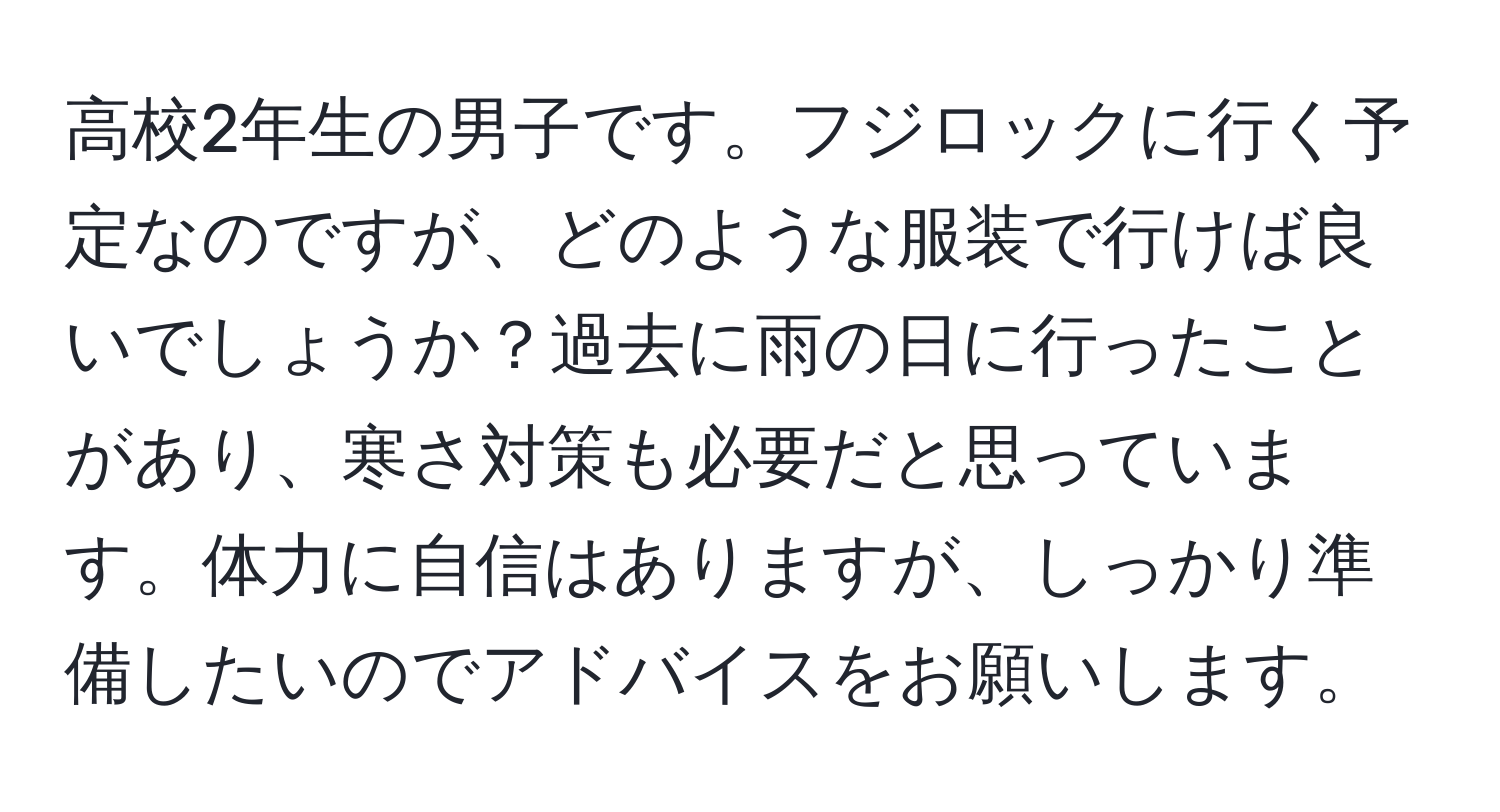 高校2年生の男子です。フジロックに行く予定なのですが、どのような服装で行けば良いでしょうか？過去に雨の日に行ったことがあり、寒さ対策も必要だと思っています。体力に自信はありますが、しっかり準備したいのでアドバイスをお願いします。