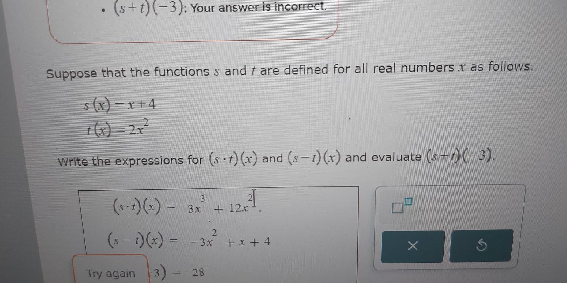 (s+t)(-3) : Your answer is incorrect. 
Suppose that the functions s and t are defined for all real numbers x as follows.
s(x)=x+4
t(x)=2x^2
Write the expressions for (s· t)(x) and (s-t)(x) and evaluate (s+t)(-3).
(s· t)(x)=3x^3+12x^2.
□^(□)
(s-t)(x)=-3x^2+x+4
× 
Try again 3 =28