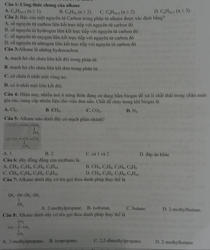 Công thức chung của alkane
A. C_nH_2n+2(n≥ 1), B. C_nH_2n(n≥ 2). C. C_nH_2n-2(n≥ 2). D. C_nH_2n-2(n≥ 3).
Câu 2: Bậc của một nguyên tử Carbon trong phân tử alkane được xác định bằng?
A. số nguyên tử carbon liên kết trực tiếp với nguyên tử carbon đó
B. số nguyên tử hydrogen liên kết trực tiếp với nguyên tử carbon đó
C. số nguyên tử oxygen liên kết trực tiếp với nguyên tử carbon đó
D. số nguyên tử nitrogen liên kết trực tiếp với nguyên tử carbon đó
Câu 3:Alkane là những hydrocacbon
A. mạch hở chỉ chứa liên kết đôi trong phân tử.
B. mạch hở chỉ chứa liên kết đơn trong phân tử.
C. có chứa ít nhất một vòng no.
D. có ít nhất một liên kết đôi.
Câu 4: Hiện nay, nhiều nơi ở nông thôn đang sử dụng hầm biogas đề xứ lí chất thải trong chăn nuôi
gia súc, cung cấp nhiên liệu cho việc đun nấu. Chất đễ cháy trong khí biogas là
A. Cl_2. B. CH_4. C. CO_2. D. N_2.
Câu 5: Alkane nào dưới đây có mạch phân nhánh?
(1) CH-CH-CH_2
CH_3
(2) beginarrayr CH,-CH-CH, 1 CH,endarray
A. 1 B. 2 C. cả 1 và 2 D. đáp án khác
Câu 6: dãy đồng đẳng của methane là
A. CH_4,C_2H_4,C_3H_8,C_4H_10 B. CH_4,C_2H_6,C_3H_8,C_4H_8
C. CH_4,C_2H_6,C_3H_6,C_4H_10 D. CH_4,C_2H_6,C_3H_8,C_4H_10
Câu 7: Alkane dưới dây có tên gọi theo danh pháp thay thế là
CH_3-CH-CH_2-CH_3
CH_3 D. 2-methylbutane.
A. 2-methylpropane. B. isobutan. C. butane.
Câu 8: Alkane dưới đây có tên gọi theo danh pháp thay thể là
CH,beginarrayr CH, 1endarray CH_O^((O-1)^Cu_OH,)
A. 2-methylpropane. B. isopropane. C. 2,2-dimethylpropane. D. 2-methylbutane.