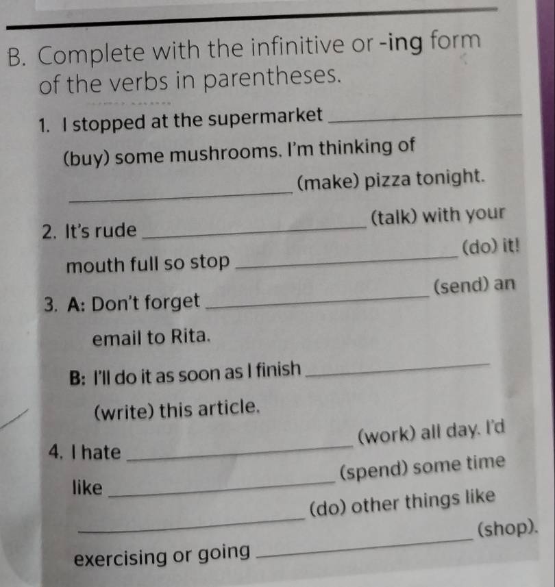 Complete with the infinitive or -ing form 
of the verbs in parentheses. 
1. I stopped at the supermarket_ 
(buy) some mushrooms. I'm thinking of 
_ 
(make) pizza tonight. 
2. It's rude _(talk) with your 
mouth full so stop _(do) it! 
3. A: Don't forget _(send) an 
email to Rita. 
B: I'll do it as soon as I finish 
_ 
(write) this article. 
(work) all day. I'd 
4. I hate 
_ 
(spend) some time 
like 
_ 
_ 
(do) other things like 
exercising or going _(shop).