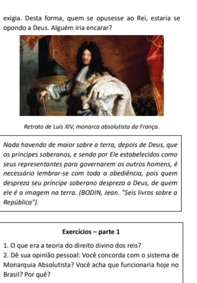 exigia. Desta forma, quem se opusesse ao Rei, estaria se 
opondo a Deus. Alguém iria encarar? 
Retrato de Luís XIV, monarca absolutista da França. 
Nada havendo de maior sobre a terra, depois de Deus, que 
os príncipes soberanos, e sendo por Ele estabelecidos como 
seus representantes para governarem os outros homens, é 
necessário lembrar-se com toda a obediência, pois quem 
despreza seu príncipe soberano despreza a Deus, de quem 
ele é a imagem na terra. (BODIN, Jean. "Seis livros sobre a 
República"). 
Exercícios - parte 1 
1. O que era a teoria do direito divino dos reis? 
2. Dê sua opinião pessoal: Você concorda com o sistema de 
Monarquia Absolutista? Você acha que funcionaria hoje no 
Brasil? Por quê?