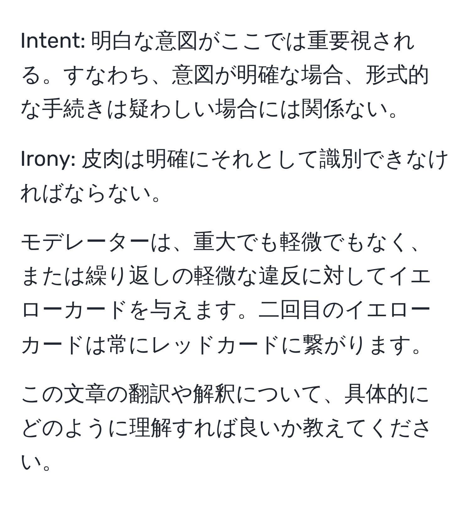 Intent: 明白な意図がここでは重要視される。すなわち、意図が明確な場合、形式的な手続きは疑わしい場合には関係ない。

Irony: 皮肉は明確にそれとして識別できなければならない。

モデレーターは、重大でも軽微でもなく、または繰り返しの軽微な違反に対してイエローカードを与えます。二回目のイエローカードは常にレッドカードに繋がります。

この文章の翻訳や解釈について、具体的にどのように理解すれば良いか教えてください。