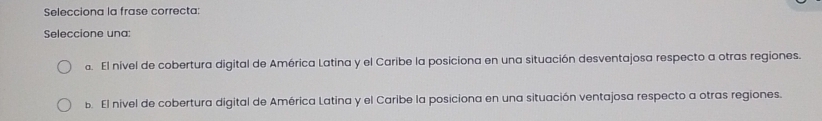 Selecciona la frase correcta:
Seleccione una:
d. El nivel de cobertura digital de América Latina y el Caribe la posiciona en una situación desventajosa respecto a otras regiones.
b. El nivel de cobertura digital de América Latina y el Caribe la posiciona en una situación ventajosa respecto a otras regiones.