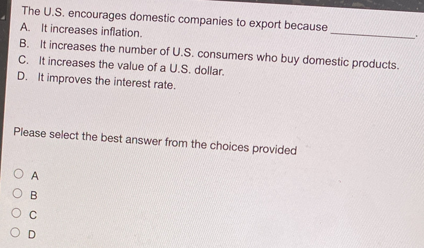 The U.S. encourages domestic companies to export because
A. It increases inflation.
_
.
B. It increases the number of U.S. consumers who buy domestic products.
C. It increases the value of a U.S. dollar.
D. It improves the interest rate.
Please select the best answer from the choices provided
A
B
C
D