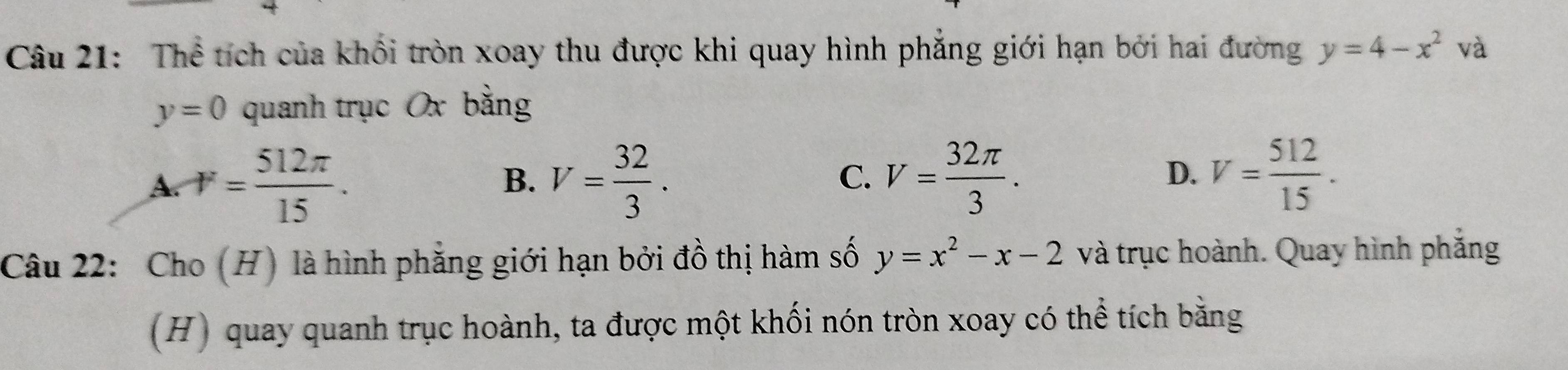 Thể tích của khối tròn xoay thu được khi quay hình phẳng giới hạn bởi hai đường y=4-x^2va
y=0 quanh trục Ox bằng
A. r= 512π /15 . V= 32/3 . V= 32π /3 . V= 512/15 . 
B.
C.
D.
Câu 22: Cho (H) là hình phẳng giới hạn bởi đồ thị hàm số y=x^2-x-2 và trục hoành. Quay hình phắng
(H) quay quanh trục hoành, ta được một khối nón tròn xoay có thể tích bằng