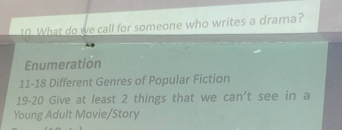 What do we call for someone who writes a drama?
Enumeration
11- 18 Different Genres of Popular Fiction
19- 20 Give at least 2 things that we can't see in a
Young Adult Movie/Story