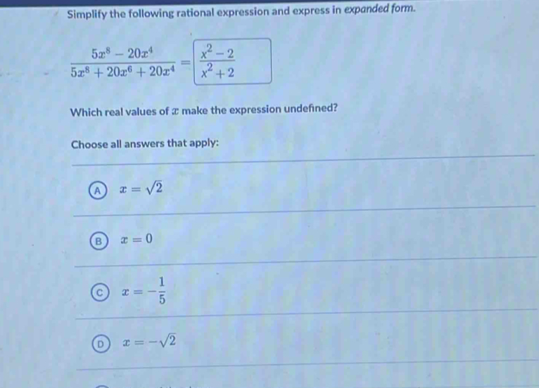 Simplify the following rational expression and express in expanded form.
 (5x^8-20x^4)/5x^8+20x^6+20x^4 = (x^2-2)/x^2+2 
Which real values of æ make the expression undefned?
Choose all answers that apply:
A x=sqrt(2)
B x=0
a x=- 1/5 
D x=-sqrt(2)