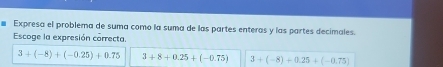 Expresa el problema de suma como la suma de las partes enteras y las partes decimales.
Escoge la expresión correcta.
3+(-8)+(-0.25)+0.75 3+8+0.25+(-0.75) 3+(-8)+0.25+(-0.75)