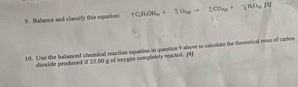 Balance and classify this equation: 1C_2H_5OH_(l)+3O_2(g)to 1CO_2(g)+3H_2O_(g)B]
10. Use the balanced chemical reaction equation in question 9 above to calculate the theoretical mass of carbon 
dioxide produced if 25.00 g of oxygen completely reacted. [4]