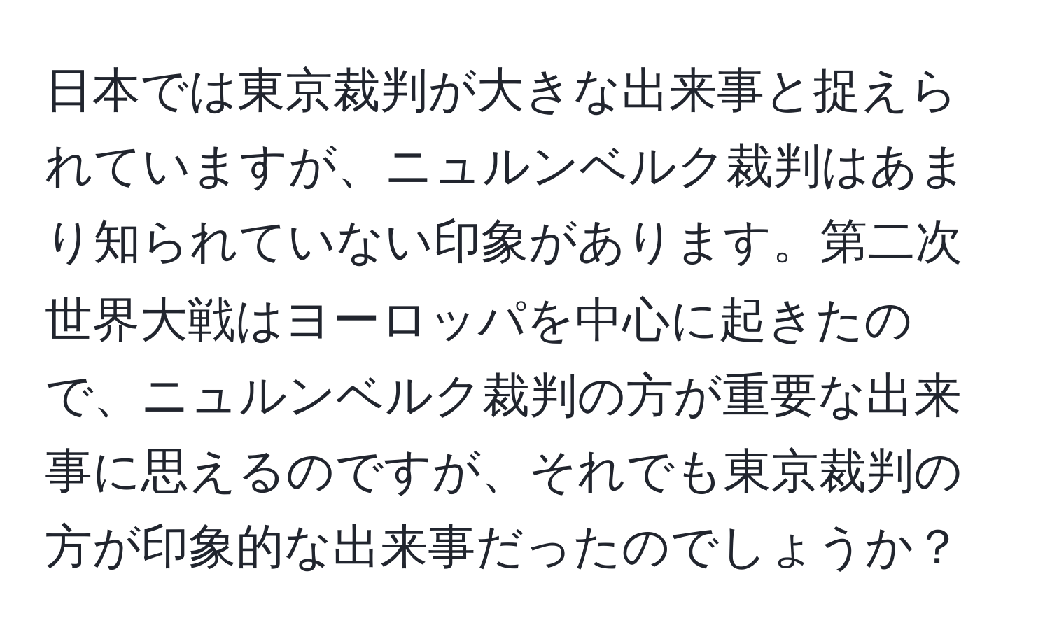 日本では東京裁判が大きな出来事と捉えられていますが、ニュルンベルク裁判はあまり知られていない印象があります。第二次世界大戦はヨーロッパを中心に起きたので、ニュルンベルク裁判の方が重要な出来事に思えるのですが、それでも東京裁判の方が印象的な出来事だったのでしょうか？