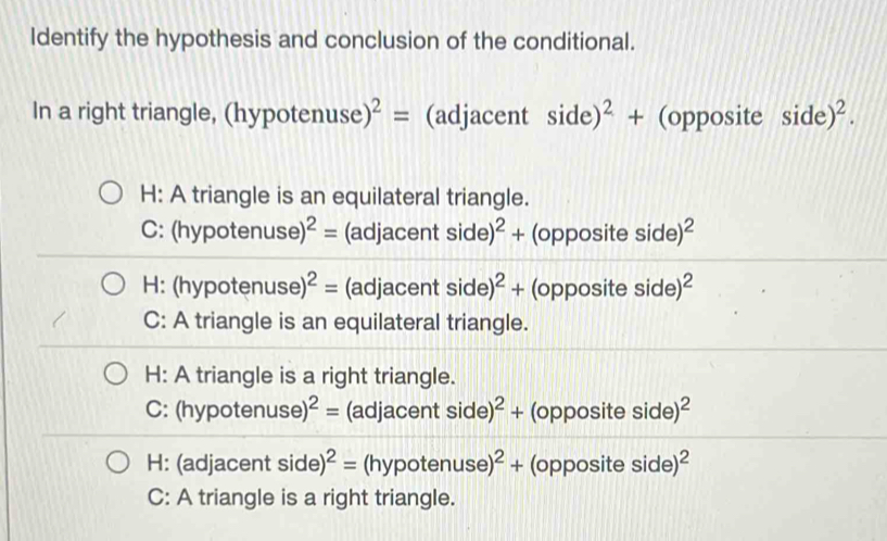 Identify the hypothesis and conclusion of the conditional.
In a right triangle, (hy] otenuse)^2= (adjacent side)^2+ (opposite side)^2. 
H: A triangle is an equilateral triangle.
C: (hypotenus 9)^2= (adjacent side)^2+ (opposite side)^2
H: (hypotenuse) ^2= (adjacent sid e)^2+ (opposite side) ^2
C: A triangle is an equilateral triangle.
H: A triangle is a right triangle.
C: (hypotenus e)^2= (adjacent side)^2+ (opposite side)^2
H: (adjacent side)^2= (hypotenus se)^2+ (opposite side) ^2
C: A triangle is a right triangle.