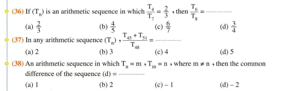 (36) If (T_n) is an arithmetic sequence in which frac T_4T_7= 2/3  , then frac T_6T_8= _
(a)  2/3  (b)  4/5  (c)  6/7  (d)  3/4 
(37) In any arithmetic sequence (T_n), frac T_45+T_51T_48= _
(a) 2 (b) 3 (c) 4 (d) 5
(38) An arithmetic sequence in which T_n=m, T_m=n , where m!= n , then the common
difference of the sequence (d)= _
(a) 1 (b) 2 (c) - 1 (d) - 2