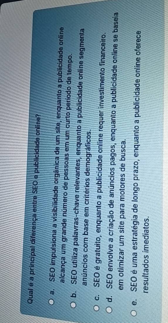 Qual é a principal diferença entre SEO e publicidade online?
a. SEO impulsiona a visibilidade orgânica de um site, enquanto a publicidade online
alcança um grande número de pessoas em um curto período de tempo.
b. SEO utiliza palavras-chave relevantes, enquanto a publicidade online segmenta
anúncios com base em critérios demográficos.
c. SEO é gratuito, enquanto a publicidade online requer investimento financeiro.
d. SEO envolve a criação de anúncios pagos, enquanto a publicidade online se baseia
em otimizar um site para motores de busca.
e. SEO é uma estratégia de longo prazo, enquanto a publicidade online oferece
resultados imediatos.