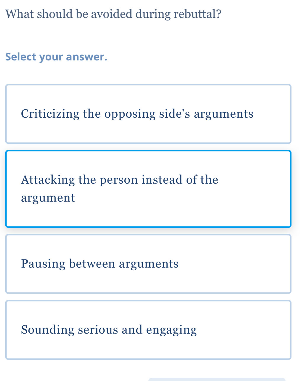 What should be avoided during rebuttal?
Select your answer.
Criticizing the opposing side's arguments
Attacking the person instead of the
argument
Pausing between arguments
Sounding serious and engaging