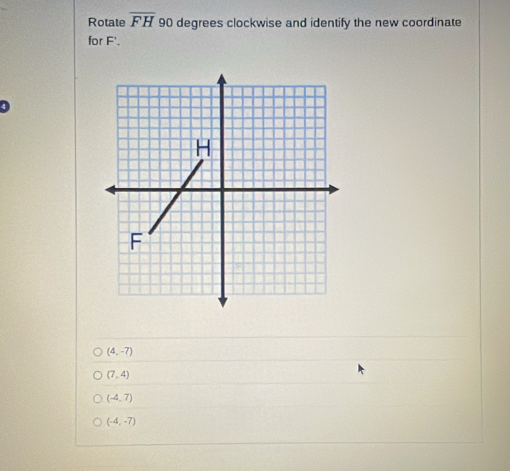 Rotate overline FH 90 degrees clockwise and identify the new coordinate
for F'.
(4,-7)
(7,4)
(-4,7)
(-4,-7)