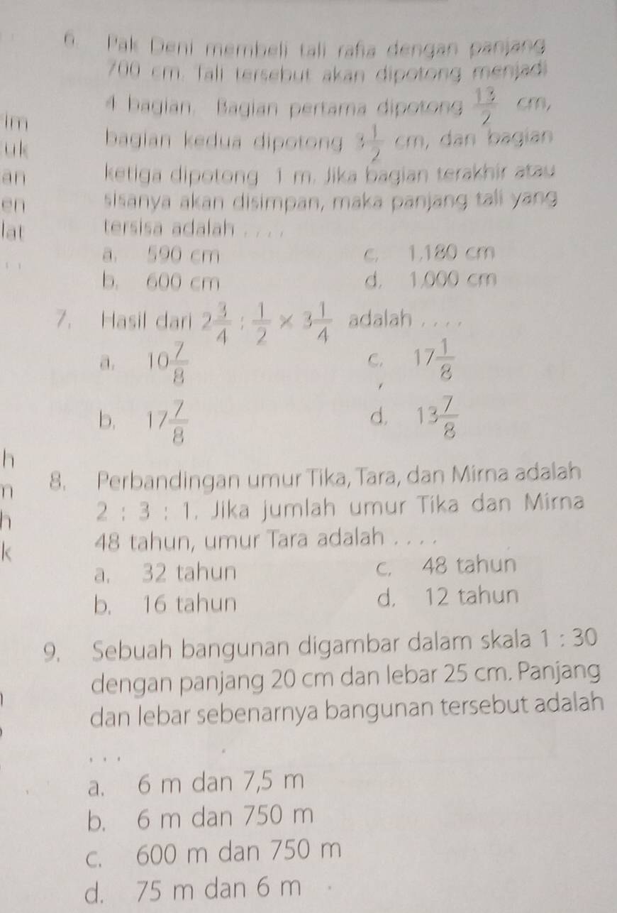 Pak Deni membeli tali raña dengan panjang
700 cm. Tali tersebut akan dipotong menjadi
4 bagian. Bagian pertama dipoton  13/2 cm, 
im
u k bagian kedua dipoton 3 1/2 cm , dān bagian
an ketiga dipotong 1 m. Jika bagian terakhir atau
en sisanya akan disimpan, maka panjang tali yang
lat
tersisa adalah . . . .
a 590 cm c， 1,180 cm
b. 600 cm d， 1,000 cm
7. Hasil dari 2 3/4 : 1/2 * 3 1/4  adalah . . . .
a. 10 7/8  17 1/8 
C.
b. 17 7/8  13 7/8 
d.
h
n 8. Perbandingan umur Tika, Tara, dan Mirna adalah
h
2:3:1. Jika jumlah umur Tika dan Mirna
k
48 tahun, umur Tara adalah . . . .
a. 32 tahun c. 48 tahun
b. 16 tahun d， 12 tahun
9. Sebuah bangunan digambar dalam skala 1:30 
dengan panjang 20 cm dan lebar 25 cm. Panjang
dan lebar sebenarnya bangunan tersebut adalah
, . .
a. 6 m dan 7,5 m
b. 6 m dan 750 m
c. 600 m dan 750 m
d. 75 m dan 6 m