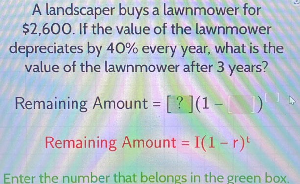 A landscaper buys a lawnmower for
$2,600. If the value of the lawnmower 
depreciates by 40% every year, what is the 
value of the lawnmower after 3 years? 
Remaining Amour 11 :=[?](1-□ ). 
Remaining Amount =I(1-r)^t
Enter the number that belongs in the green box.