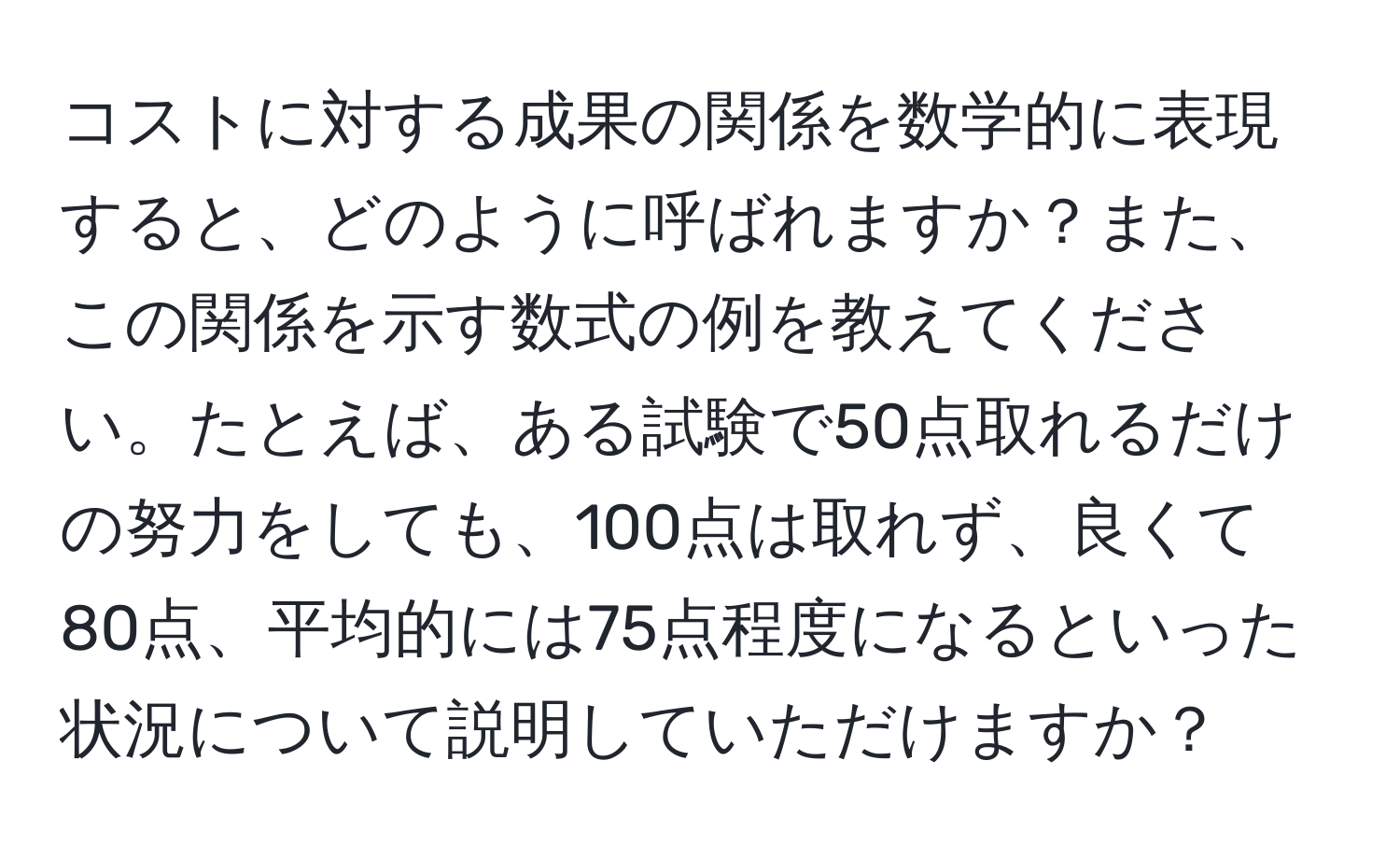 コストに対する成果の関係を数学的に表現すると、どのように呼ばれますか？また、この関係を示す数式の例を教えてください。たとえば、ある試験で50点取れるだけの努力をしても、100点は取れず、良くて80点、平均的には75点程度になるといった状況について説明していただけますか？