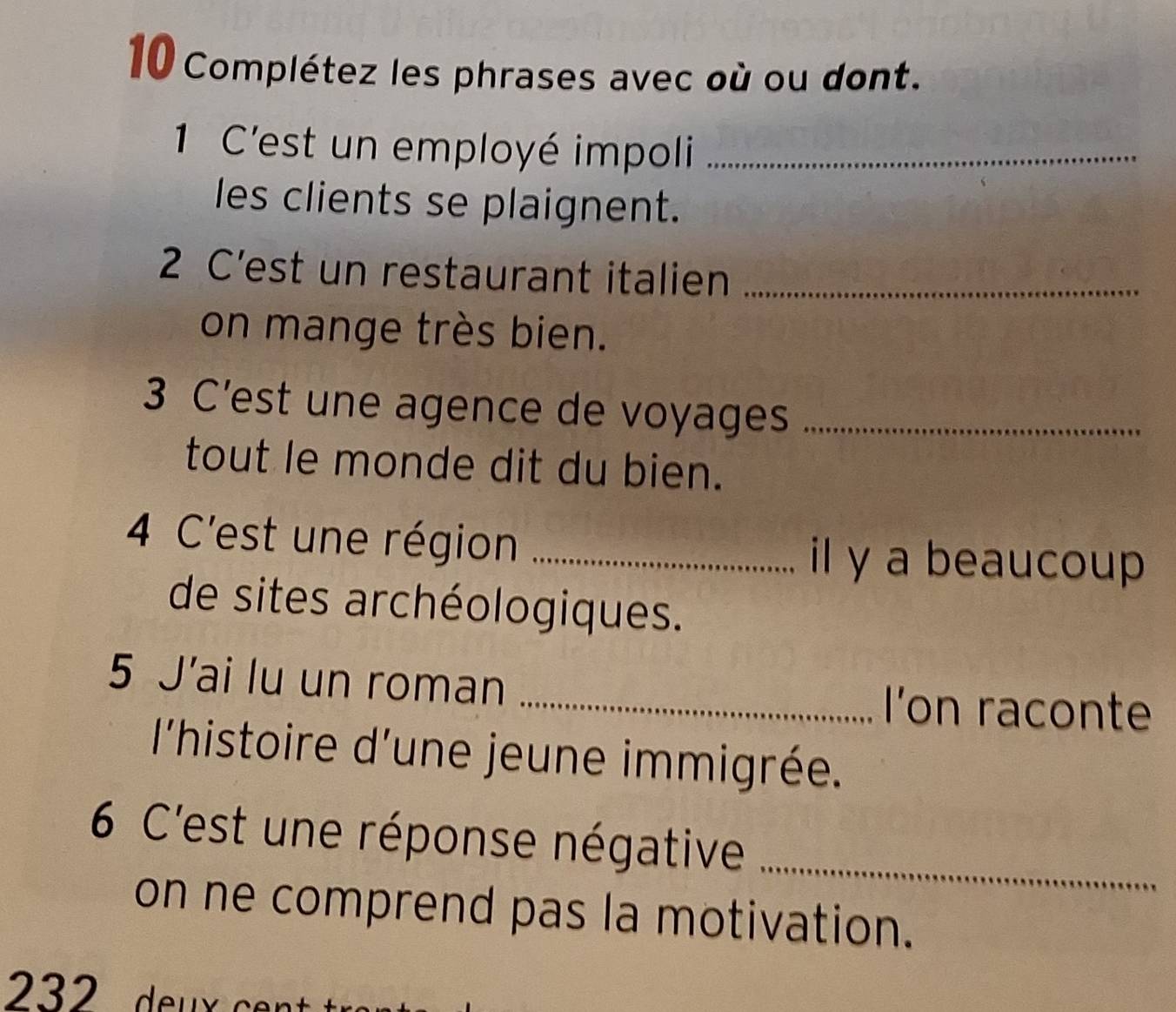 Complétez les phrases avec où ou dont. 
1 C'est un employé impoli_ 
les clients se plaignent. 
2 C’est un restaurant italien_ 
on mange très bien. 
3 C’est une agence de voyages_ 
tout le monde dit du bien. 
4 C'est une région _il y a beaucoup 
de sites archéologiques. 
5 J'ai lu un roman_ 
I'on raconte 
l'histoire d'une jeune immigrée. 
6 C'est une réponse négative_ 
on ne comprend pas la motivation.