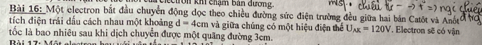 clectron khi chạm bản dương. 
Bài 16: Một electron bắt đầu chuyển động dọc theo chiều đường sức điện trường đều giữa hai bản Catôt và Anốt 
tích điện trái dấu cách nhau một khoảng d=4cm và giữa chúng có một hiệu điện thể U_AK=120V. Electron sẽ có vận 
tốc là bao nhiêu sau khi dịch chuyển được một quãng đường 3cm. 
Bài 17: Môt