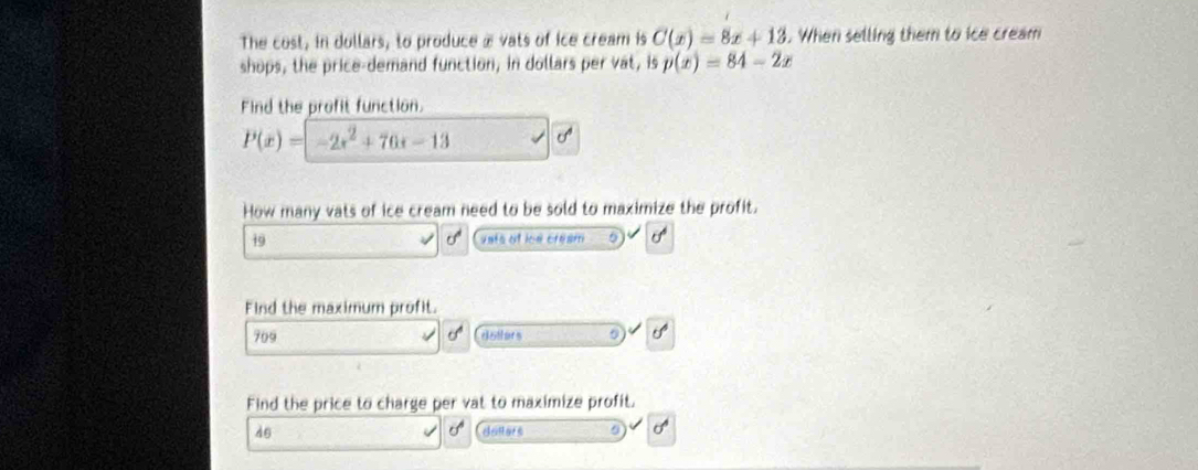 The cost, in dollars, to produce æ vats of ice cream is C(x)=8x+13. When selling them to ice cream 
shops, the price-demand function, in dollars per vat, is p(x)=84-2x
Find the profit function.
P(x)=-2x^2+76x-13
How many vats of ice cream need to be sold to maximize the profit.
19 vats of ioe cream 0^1 
Find the maximum profit. 
709 dallers 
5 
Find the price to charge per vat to maximize profit. 
dθ denors