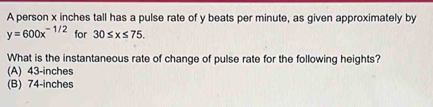 A person x inches tall has a pulse rate of y beats per minute, as given approximately by
y=600x^(-1/2) for 30≤ x≤ 75. 
What is the instantaneous rate of change of pulse rate for the following heights?
(A) 43-inches
(B) 74-inches