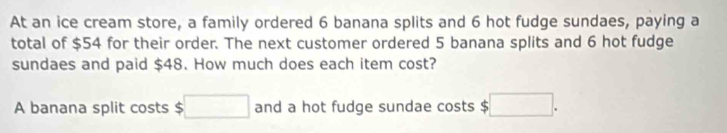 At an ice cream store, a family ordered 6 banana splits and 6 hot fudge sundaes, paying a 
total of $54 for their order. The next customer ordered 5 banana splits and 6 hot fudge 
sundaes and paid $48. How much does each item cost? 
A banana split costs $ □ and a hot fudge sundae costs $ :□.