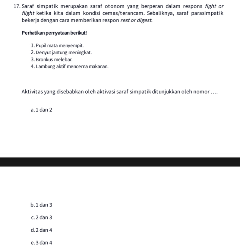 Saraf simpatik merupakan saraf otonom yang berperan dalam respons fight or
flight ketika kita dalam kondisi cemas/terancam. Sebaliknya, saraf parasimpatik
bekerja dengan cara memberikan respon rest or digest.
Perhatikan pernyataan berikut!
1. Pupil mata menyempit.
2. Denyut jantung meningkat.
3. Bronkus melebar.
4. Lambung aktif mencerna makanan.
Aktivitas yang disebabkan oleh aktivasi saraf simpatik ditunjukkan oleh nomor ....
a. 1 dan 2
b. 1 dan 3
c. 2 dan 3
d. 2 dan 4
e. 3 dan 4