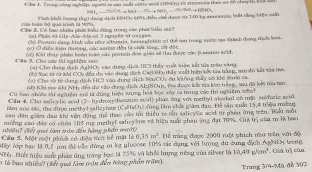 Cầu 1. Trong công nghiệp, người ta sản xuất nitric acid (HNO₃) từ ammonia theo sơ đổ chuyển hoa sau:
NH_3xrightarrow +O_1^2NOxrightarrow +O_3NO_2xrightarrow +O_2+H_2OHNO_3· 
Tính khối lượng (kg) dung dịch H NO_3
của toàn bộ quá trình là 90%. 60% điều chế được từ 340 kg ammonia, biết rằng hiệu suất
Cầu 2. Có bao nhiêu phát biểu đúng trong các phát biểu sau?
(a) Phân tử Gly-Ala-Ala có 3 nguyên tử oxygen.
(b) Protein dạng hình cầu như albumin, hemoglobin có thể tan trong nước tạo thành dung dịch keo.
(c) Ở điều kiện thường, các amine đều là chất lóng, rất độc.
(d) Khi thủy phân hoàn toàn các protein đơn giản sẽ thu được các β-amino acid.
Cầu 3. Cho các thí nghiệm sau:
(a) Cho dung dịch A gNO_3 à  vào  dung dịch HCl thấy xuất hiện kết tủa màu vàng.
(b) Sục tử từ khí CO_2 đến dự vào dung dịch Ca(OH) 2 thấy xuất hiện kết tủa trắng, sau đó kết tủa tan.
(c) Cho từ từ dung dịch HCl vào dung dịch Na CO_3 dư không thấy có khí thoát ra.
(d) Khi sục khí NH₃ đến dự vào dung dịch Al_2(SO_4)_3 1, thu được kết tủa keo trắng, sau đó kết tủa tan.
Có bao nhiêu thí nghiệm mô tả đúng hiện tượng hóa học xảy ra trong các thí nghiệm trên?
Câu 4. Cho salicylic acid (2- hydroxylbenzoic acid) phản ứng với methyl alcohol có mặt sulfuric acid
làm xúc tác, thu được methyl salicylate (C_8H_8O_3) dùng làm chất giảm đau. Để sản xuất 15,4 triệu miếng
cao đán giảm đau khi vận động thể thao cần tối thiểu m tấn salicylic acid từ phản ứng trên. Biết mỗi
miếng cao dán có chứa 105 mg methyl salicylate và hiệu suất phản ứng đạt 70%. Giá trị của m là bao
nhiêu? (kết quả làm tròn đến hàng phần mười)
Câu 5. Một ruột phích có diện tích bề mặt là 0,35m^2. Để tráng được 2000 ruột phích như trên với độ
lày lớp bạc là 0,1 μm thì cần dùng m kg glucose 10% tác dụng với lượng dư dung dịch AgNO_3 trong
NH₃. Biết hiệu suất phản ứng tráng bạc là 75% và khối lượng riêng của silver là 10,49g/cm^3. Giá trị của
n là bao nhiêu? (kết quả làm tròn đến hàng phần trăm).
Trang 3/4-Mã đề 302