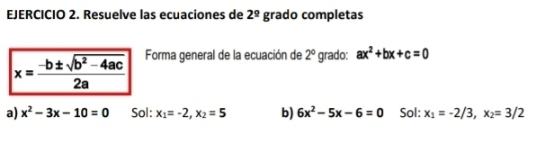 Resuelve las ecuaciones de 2^(_ circ) grado completas
x= (-b± sqrt(b^2-4ac))/2a  Forma general de la ecuación de 2° grado: ax^2+bx+c=0
a) x^2-3x-10=0 Sol: x_1=-2, x_2=5 b) 6x^2-5x-6=0 Sol: x_1=-2/3, x_2=3/2