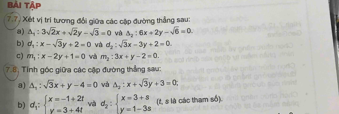 Bài Tập 
7.7) Xét vị trí tương đối giữa các cặp đường thẳng sau: 
a) △ _1:3sqrt(2)x+sqrt(2)y-sqrt(3)=0 và △ _2:6x+2y-sqrt(6)=0. 
b) d_1:x-sqrt(3)y+2=0 và d_2:sqrt(3)x-3y+2=0. 
c) m_1:x-2y+1=0 và m_2:3x+y-2=0. 
7.8. Tính góc giữa các cặp đường thẳng sau: 
a) △ _1:sqrt(3)x+y-4=0 và △ _2:x+sqrt(3)y+3=0; 
b) d_1:beginarrayl x=-1+2t y=3+4tendarray. và d_2:beginarrayl x=3+s y=1-3sendarray. (t, s là các tham số).