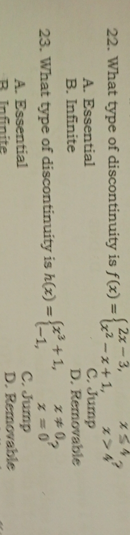 What type of discontinuity is f(x)=beginarrayl 2x-3,x≤ 4, x^2-x+1,x>4endarray. ,
A. Essential C. Jump
B. Infinite D. Removable
23. What type of discontinuity is h(x)=beginarrayl x^3+1, -1,endarray. beginarrayr x!= 0. x=0endarray
A. Essential
C. Jump
B Infinite D. Removable