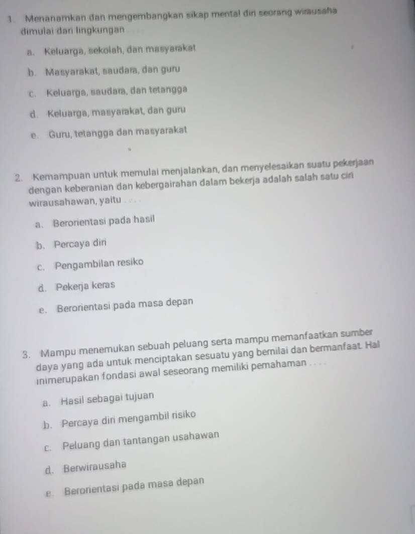 Menanamkan dan mengembangkan sikap mental dir seorang wimusaha
dimulai dari lingkungan
a. Keluarga, sekolah, dan masyarakat
b. Masyarakat, saudara, dan guru
c. Keluarga, saudara, dan tetangga
d. Keluarga, masyarakat, dan guru
e. Guru, tetangga dan masyarakat
2. Kemampuan untuk memulai menjalankan, dan menyelesaikan suatu pekerjaan
dengan keberanian dan kebergairahan dalam bekerja adalah salah satu ciri
wirausahawan, yaitu
a. Berorientasi pada hasil
b. Percaya dir
c. Pengambilan resiko
d. Pekerja keras
e. Berorientasi pada masa depan
3. Mampu menemukan sebuah peluang serta mampu memanfaatkan sumber
daya yang ada untuk menciptakan sesuatu yang bernilai dan bermanfaat. Hal
inimerupakan fondasi awal seseorang memiliki pemahaman
a. Hasil sebagai tujuan
b. Percaya din mengambil risiko
c. Peluang dan tantangan usahawan
d. Berwirausaha
e. Berorientasi pada masa depan