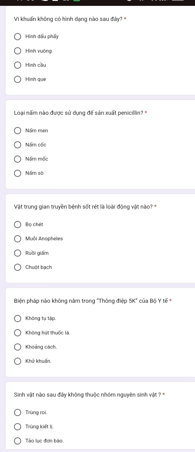 Vi khuẩn không có hình dạng nào sau đây? *
Hình dấu phẩy
Hình vuông
Hình cầu
Hình que
Loại nấm nào được sử dụng để sản xuất penicillin? *
Nấm men
Nấm cốc
Nấm mốc
Nấm sò
Vật trung gian truyền bệnh sốt rét là loài động vật nào? *
Bọ chét
Muỗi Anopheles
Ruồi giấm
Chuột bạch
Biện pháp nào không nằm trong “Thông điệp 5K ” của Bộ Y tế *
Không tụ tập.
Không hút thuốc lá.
Khoảng cách.
Khử khuẩn.
Sinh vật nào sau đây không thuộc nhóm nguyên sinh vật ? *
Trùng roi.
Trùng kiết lị.
Tảo lục đơn bào.