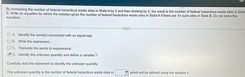 By increasing the number of federal hazardous waste sites in State A by 2 and then dividing by 2, the result is the number of federal hazardous waste sites in State
B. Write an equation for which the solution gives the number of federal hazardous waste sites in State A if there are 14 such sites in State B. Do not solve the
equation.
A. Identify the word(s) associated with an equal sign.
B. Write the expression.
C. Translate the words to expressions.
D. Identify the unknown quantity and define a variable.
Carefully read the statement to identify the unknown quantity.
The unknown quantity is the number of federal hazardous waste sites in which will be defined using the variable x.