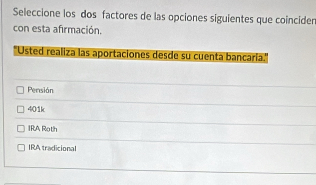 Seleccione los dos factores de las opciones siguientes que coincider
con esta afrmación.
'Usted realiza las aportaciones desde su cuenta bancaria.''
Pensión
401k
IRA Roth
IRA tradicional