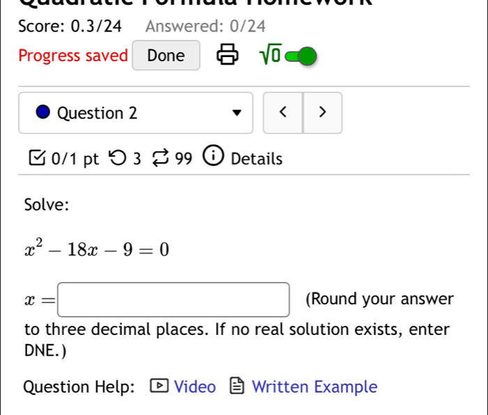 Score: 0.3/24 Answered: 0/24 
Progress saved Done sqrt(0) 
Question 2 < > 
0/1 pt つ3 99 i Details 
Solve:
x^2-18x-9=0
x=□ (Round your answer 
to three decimal places. If no real solution exists, enter 
DNE. ) 
Question Help: Video Written Example