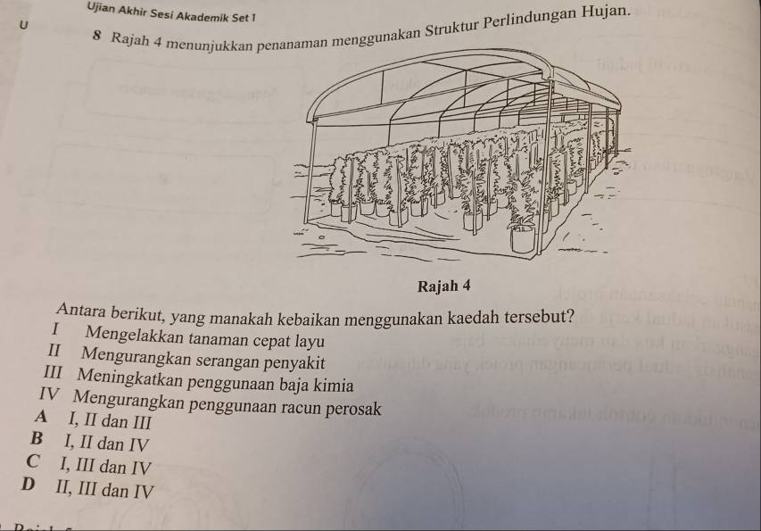 Ujian Akhir Sesi Akademik Set 1
U
8 Rajah 4 menunjukkan pnggunakan Struktur Perlindungan Hujan.
Antara berikut, yang manakah kebaikan menggunakan kaedah tersebut?
I Mengelakkan tanaman cepat layu
II Mengurangkan serangan penyakit
III Meningkatkan penggunaan baja kimia
IV Mengurangkan penggunaan racun perosak
A I, II dan III
B I, II dan IV
C I, III dan IV
D II, III dan IV