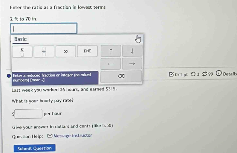 Enter the ratio as a fraction in lowest terms
2 ft to 70 in. 
Basic
 n/□    □ /□   ∞ DNE ↑ | 
Enter a reduced fraction or integer (no mixed [ 0/1ptつ3 %99 Detail 
numbers) [more..] 
Last week you worked 36 hours, and earned $315. 
What is your hourly pay rate?
∴ △ ADC=∠ BC=90°
S per hour
Give your answer in dollars and cents (like 5.50) 
Question Help: Message instructor 
Submit Question