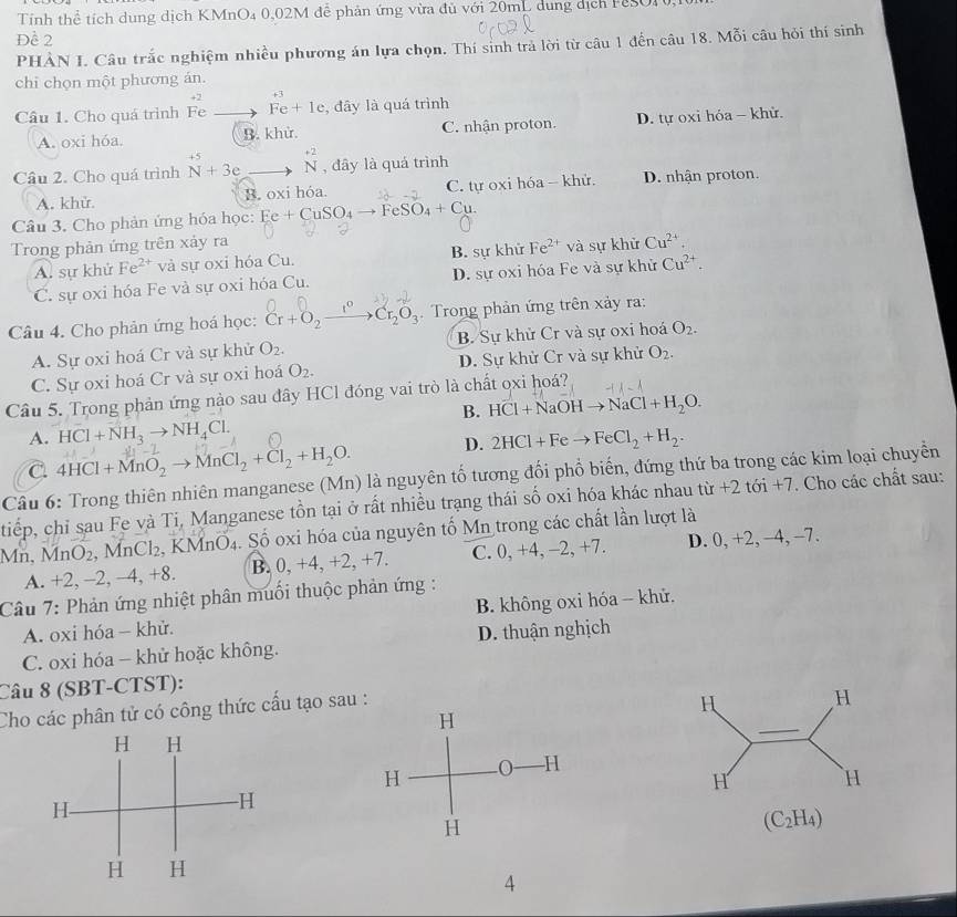Tính thể tích dung dịch KMnO₄ 0,02M đễ phản ứng vừa đủ với 20mL dung dịch FSO10,10
Đề 2
PHẢN I. Câu trắc nghiệm nhiều phương án lựa chọn. Thí sinh trả lời từ câu 1 đến câu 18. Mỗi câu hỏi thí sinh
chỉ chọn một phương án.
+2 +3
Câu 1. Cho quá trình Fe Fe+1e , đây là quá trình
A. oxi hóa. B. khử. C. nhận proton. D. tự oxi hóa - khử.
Câu 2. Cho quá trình^(+5)N+3e_ to beginarrayr +2 Nendarray , đây là quá trình
A. khử. B. oxi hóa. C. tự oxi hóa - khử. D. nhận proton.
Câu 3. Cho phản ứng hóa học: Ee+CuSO_4to FeSO_4+Cu.
Trong phản ứng trên xảy ra
A. sự khử Fe^(2+) và sự oxỉ hóa Cu. B. sự khử Fe^(2+) và sự khử Cu^(2+).
C. sự oxi hóa Fe và sự oxi hóa Cu. D. sự oxi hóa Fe và sự khử Cu^(2+).
Câu 4. Cho phản ứng hoá học: Cr+O_2 _ 1° Cr_2O_3. Trong phản ứng trên xảy ra:
A. Sự oxi hoá Cr và sự khử O_2. B. Sự khử Cr và sự oxi hoá O_2.
C. Sự oxi hoá Cr và sự oxi hoá O_2. D. Sự khử Cr và sự khử O_2.
Câu 5. Trong phản ứng nào sau đây HCl đóng vai trò là chất ọxi hoá?
B. HCl+NaOHto NaCl+H_2O.
A. HCl+NH_3to NH_4Cl.
C 4HCl+MnO_2to MnCl_2+Cl_2+H_2O. D. 2HCl+Feto FeCl_2+H_2.
Câu 6: Trong thiên nhiên manganese (Mn) là nguyên tố tương đổi phổ biến, đứng thứ ba trong các kim loại chuyển
tiếp, chỉ sau Fe và Ti, Manganese tồn tại ở rất nhiều trạng thái số oxi hóa khác nhau từ +2t6i+7. Cho các chất sau:
Mn, MnO₂, MnCl₂, KMnO₄. Số oxi hóa của nguyên tố Mn trong các chất lần lượt là
A. +2, -2, −4, +8. B. 0, +4, +2, +7. C. 0, +4, -2, +7. D. 0, +2, -4, -7.
Câu 7: Phản ứng nhiệt phân muối thuộc phản ứng :
A. oxi hóa - khử.  B. không oxi hóa - khử.
C. oxi hóa - khử hoặc không. D. thuận nghịch
Câu 8 (SBT-CTST):
Cho các phân tử có công thức cấu tạo sa
(C_2H_4)
4