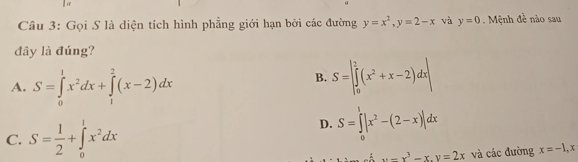 a
Câu 3: Gọi S là diện tích hình phẳng giới hạn bởi các đường y=x^2, y=2-x và y=0 Mnh đề nào sau
đây là đúng?
A. S=∈tlimits _0^(1x^2)dx+∈tlimits _1^(2(x-2)dx
B. S=|∈tlimits _0^2(x^2)+x-2)dx|
C. S= 1/2 +∈tlimits _0^(1x^2)dx
D. S=∈tlimits _0^(1|x^2)-(2-x)|dx
u-x^3-x, y=2x và các đường x=-1, x