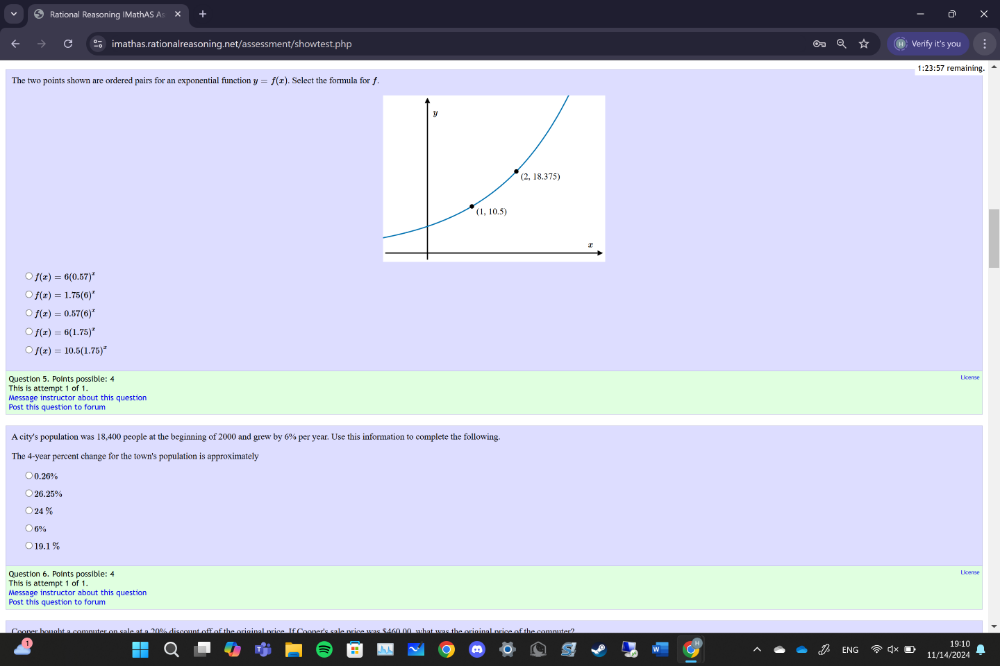 Rational Reasoning IMathAS A=
imathas.rationalreasoning.net/assessment/showtest.php Verify it's you
1:23:57 remaining.
The two points shown are ordered pairs for an exponential function y=f(x) Select the formula for f
f(x)=6(0.57)^x
f(x)=1.75(6)^x
f(x)=0.57(6)^x
f(x)=6(1.75)^x
f(x)=10.5(1.75)^x
Question 5. Points possible: 4
This is attempt 1 of 1. Message instructor about this question
Post this question to forum
A city's population was 18,400 people at the beginning of 2000 and grew by 6% per year. Use this information to complete the following.
The 4-year percent change for the town's population is approximately
26.25%
24 %
19.1 %
License
This is attempt 1 of 1.
Post this question to forum  Message instructor about this question