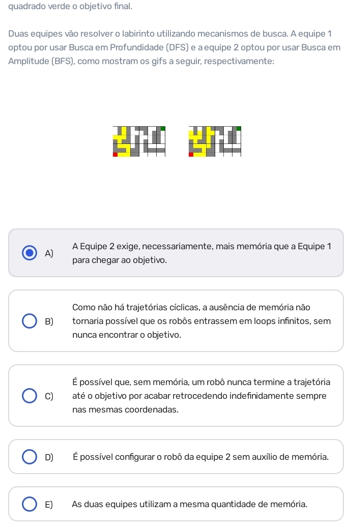 quadrado verde o objetivo final.
Duas equipes vão resolver o labirinto utilizando mecanismos de busca. A equipe 1
optou por usar Busca em Profundidade (DFS) e a equipe 2 optou por usar Busca em
Amplitude (BFS), como mostram os gifs a seguir, respectivamente:
A) A Equipe 2 exige, necessariamente, mais memória que a Equipe 1
para chegar ao objetivo.
Como não há trajetórias cíclicas, a ausência de memória não
B) tornaria possível que os robôs entrassem em loops infinitos, sem
nunca encontrar o objetivo.
É possível que, sem memória, um robô nunca termine a trajetória
C) até o objetivo por acabar retrocedendo indefinidamente sempre
nas mesmas coordenadas.
D)É possível configurar o robô da equipe 2 sem auxílio de memória.
E) As duas equipes utilizam a mesma quantidade de memória.