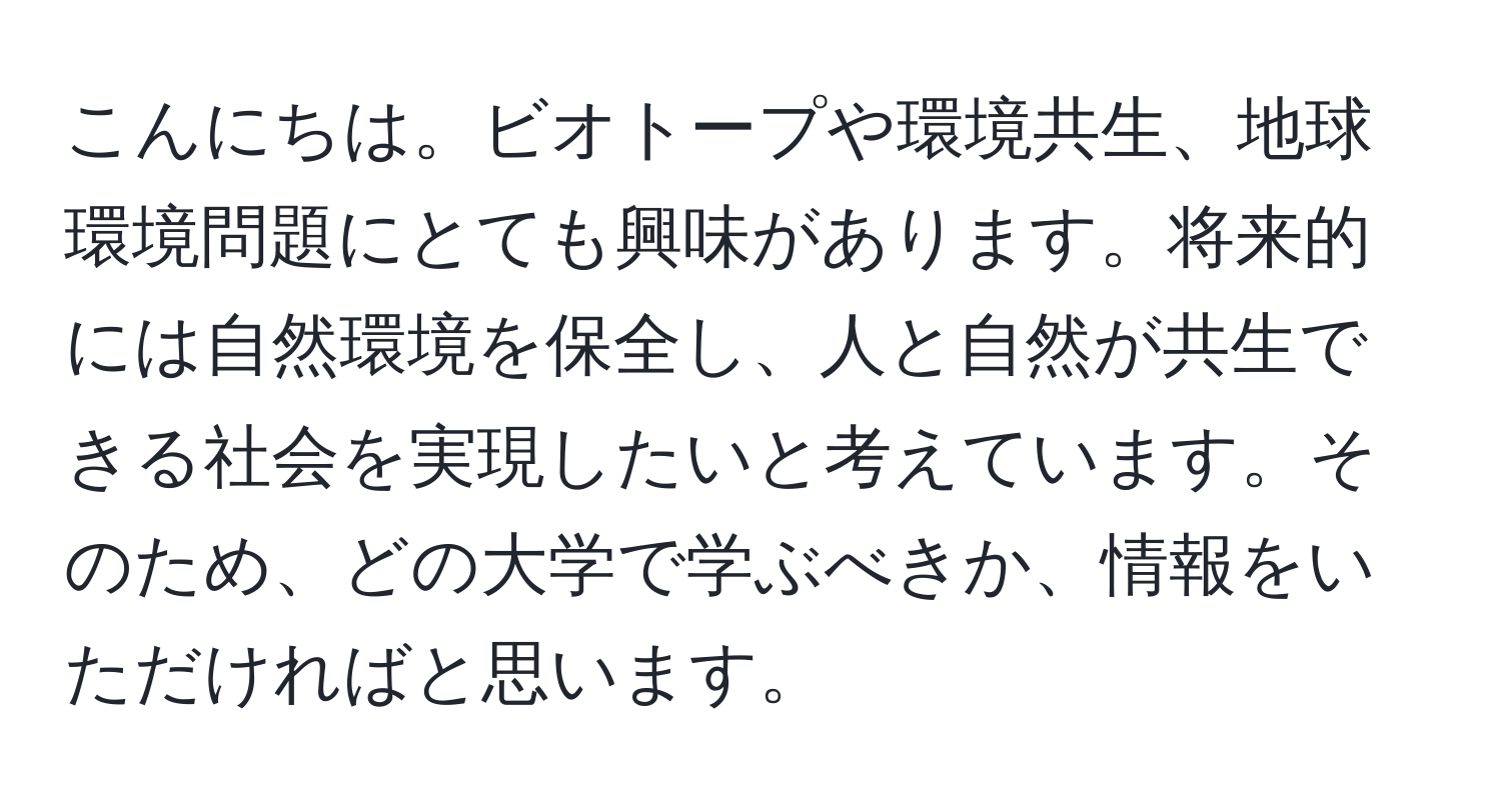 こんにちは。ビオトープや環境共生、地球環境問題にとても興味があります。将来的には自然環境を保全し、人と自然が共生できる社会を実現したいと考えています。そのため、どの大学で学ぶべきか、情報をいただければと思います。