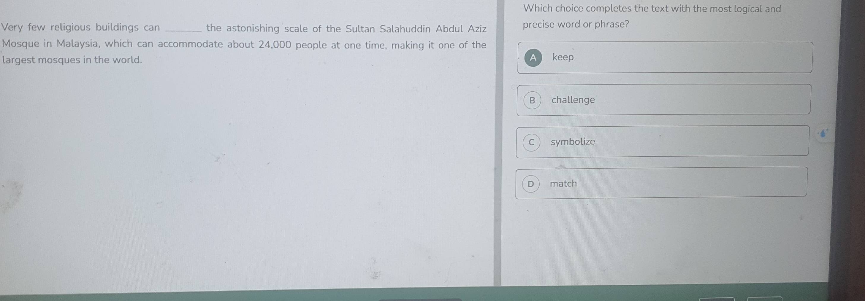 Which choice completes the text with the most logical and
Very few religious buildings can _the astonishing scale of the Sultan Salahuddin Abdul Aziz precise word or phrase?
Mosque in Malaysia, which can accommodate about 24,000 people at one time, making it one of the
largest mosques in the world. keep
challenge
symbolize
D match