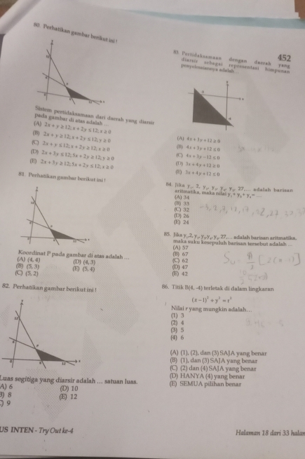 Perhatikan gamb
452
83. Pertidaksamaan dengan daesah yang
penyelesaiaanya adadals diarsir scbagai representasi himpunan
pada gambar di atas adalah ... m pertidaksamaan darí daerah yang diarsár
(A) 2x+y≥ 12;x+2y≤ 12;x≥ 0
(B) 2x+y≥ 12;x+2y≤ 12;y≥ 0 (A) 4x+3y+12≥ 0
C 2x+y≤ 12;x+2y≥ 12,x≥ 0 (B) 4x+3y+12≤ 0
(D) 2x+3y≤ 12;5x+2y≥ 12;y≥ 0 (C 4x+3y-12≤ 0
(E) 2x+3y≥ 12;5x+2y≤ 12;x≥ 0 (D) 3x+4y+12≥ 0
(R) 3x+4y+12≤ 0
81. Perhatikan gambar berikat ini B4. ]ika sritmatika, maka nila y_1+y_2+y_4=_ 
y_1=2,y,y,,y_=y_y,27_.. adalah barisan
(B) 33 (A) 34
(D) 26 (C) 32
(E) 24
85. Jikn y,2,y,y,y,y,27 a a h b arisan arit matik 
maka suku kesepuluh barisan tersebut adalah 
(A) 57
Koordinat P pada gambar di atas adalah ... (B) 67
(B) (A) (4,4) (D) (4,3) () 62
(5,3) (E (5,4)
(C (5,2) (E) 42 (D) 47
82. Perhatikan gambar berikut ini ! 86. Titik B(4,-4) terletak di dalam lingkaran
(x-1)^2+y^2=r^2
Nilai r yang mungkin adalah…..
(1) 3
(2) 4
(3) 5
(4) 6
(A) (1), (2), dan (3) SA]A yang benar
(B) (1), dan (3) SAJA yang benar
(C) (2) dan (4) SAJA yang benar
Luas segitiga yang diarsir adalah ... satuan luas. (D) HANYA (4) yang benar
A) 6 (E) SEMUA pilihan benar
3) 8 (D) 10
)9 (E) 12
US INTEN - Try Out ke-  Halaman 18 dari 33 halaı