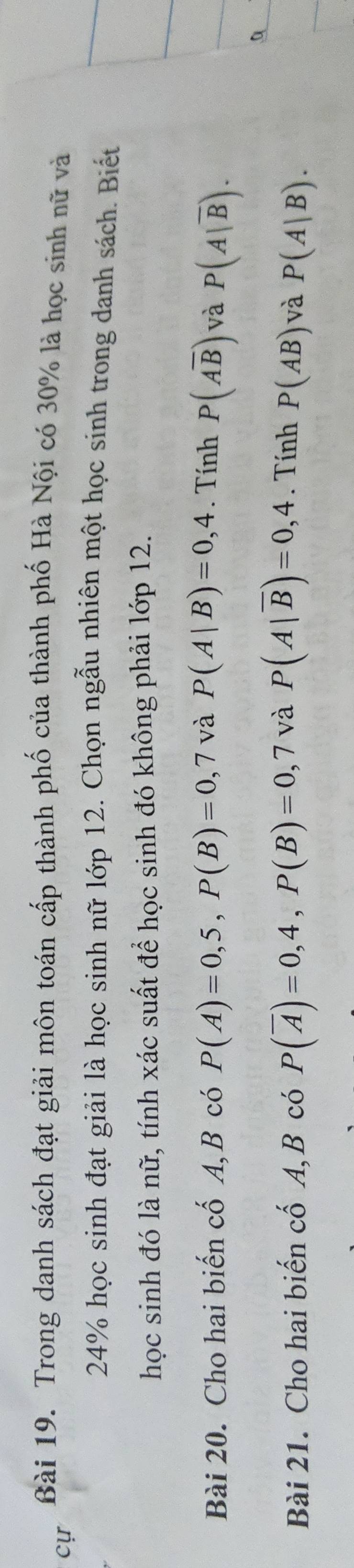 Trong danh sách đạt giải môn toán cấp thành phố của thành phố Hà Nội có 30% là học sinh nữ và 
cự
24% học sinh đạt giải là học sinh nữ lớp 12. Chọn ngẫu nhiên một học sinh trong danh sách. Biết 
học sinh đó là nữ, tính xác suất để học sinh đó không phải lớp 12. 
Bài 20. Cho hai biến cố A, B có P(A)=0,5, P(B)=0,7 và P(A|B)=0,4. Tính P(Aoverline B) và P(A|overline B). 
Bài 21. Cho hai biến cố A, B có P(overline A)=0,4, P(B)=0,7 và P(A|overline B)=0,4. Tính P(AB) và P(A|B).